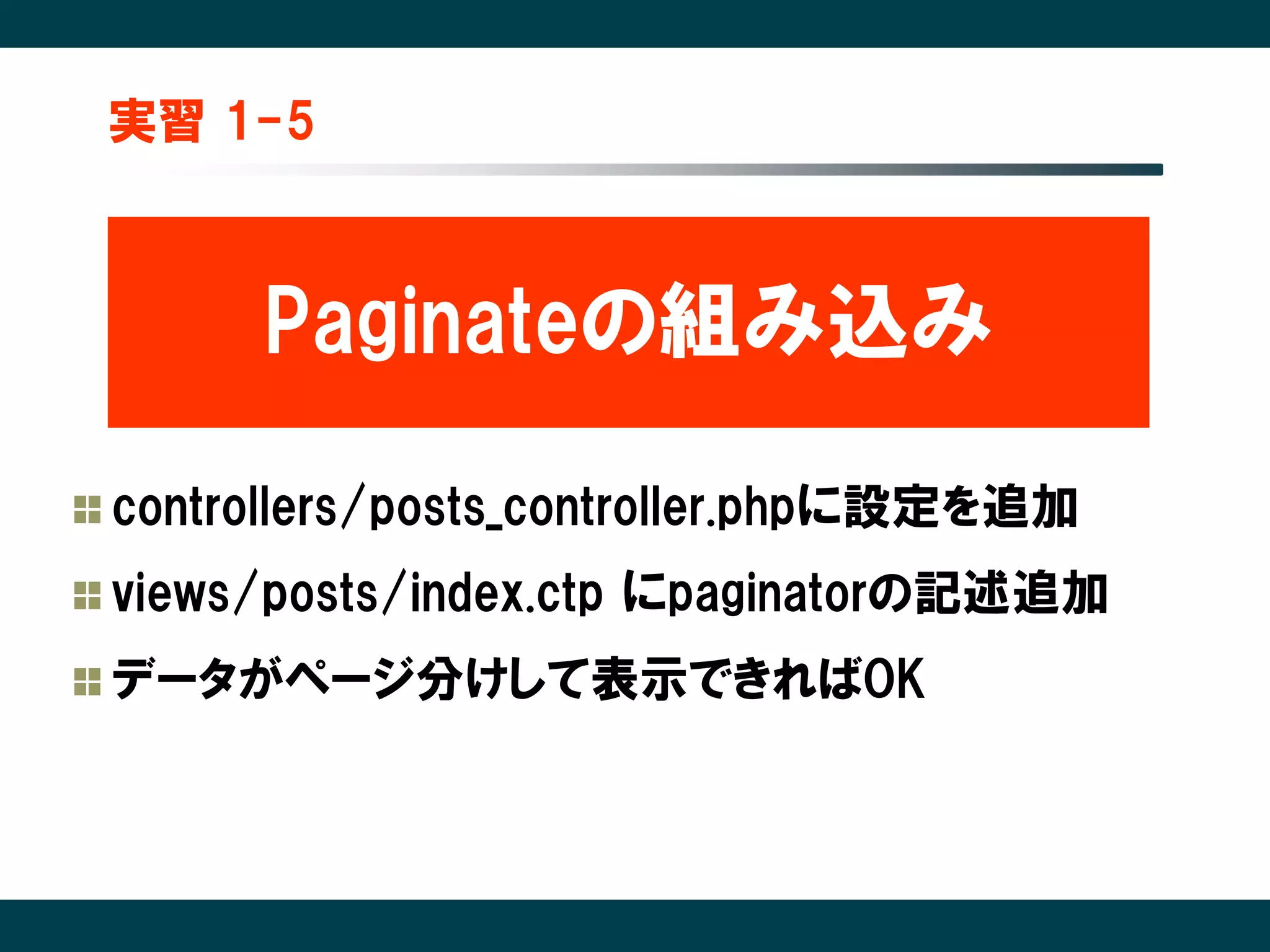 実習 1-5



     Paginateの組み込み

controllers/posts_controller.phpに設定を追加
views/posts/index.ctp にpaginatorの記述追加
データがページ分けして表示できればOK
 