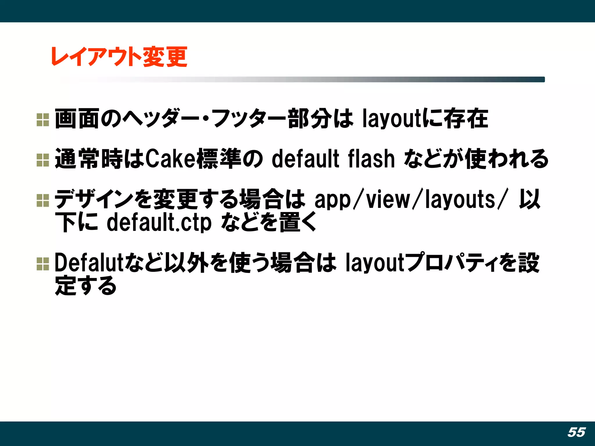レイアウト変更

画面のヘッダー・フッター部分は layoutに存在
通常時はCake標準の default flash などが使われる
デザインを変更する場合は app/view/layouts/ 以
下に default.ctp などを置く
Defalutなど以外を使う場合は layoutプロパティを設
定する




                                    55
 