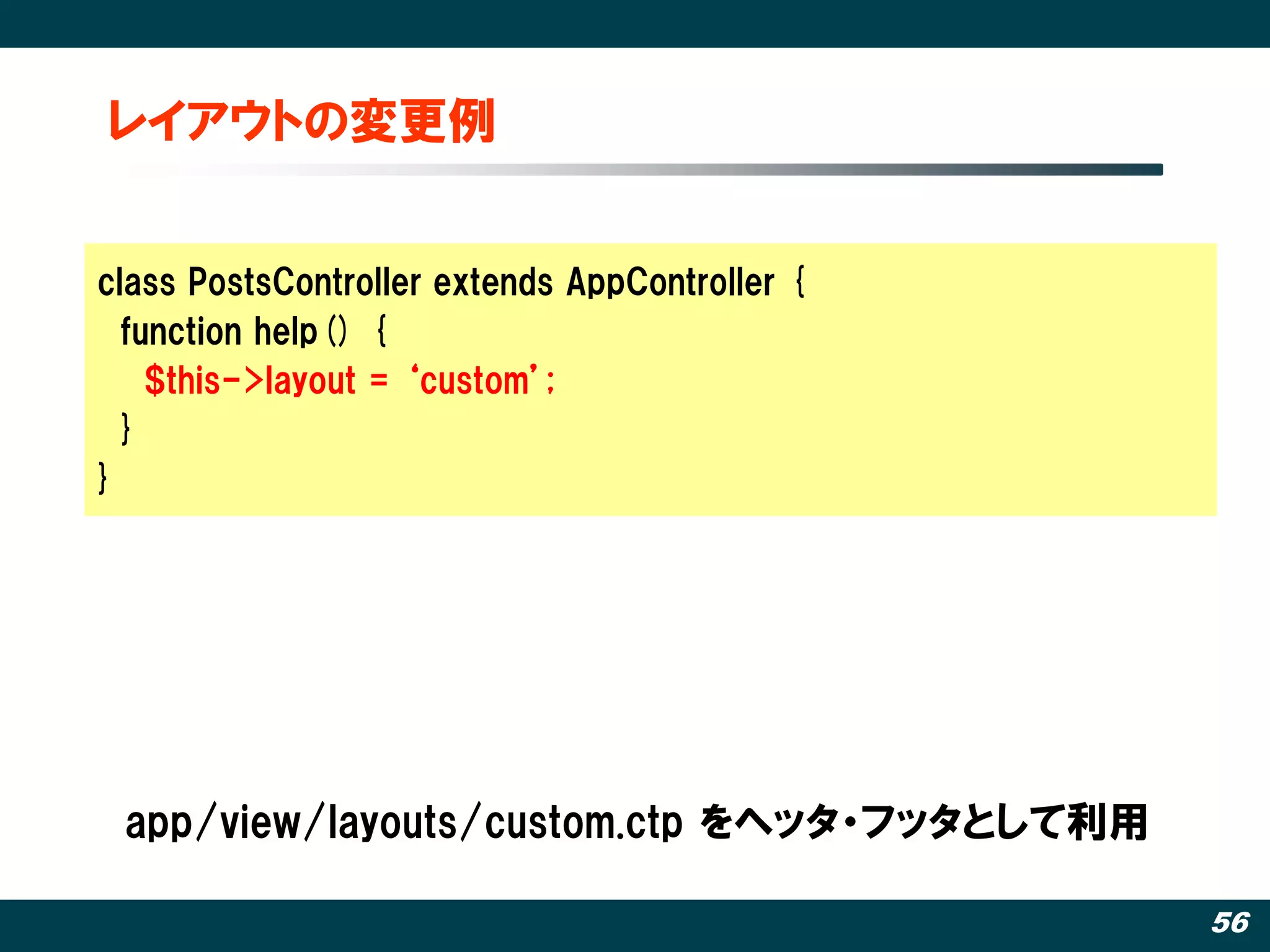 レイアウトの変更例


class PostsController extends AppController {
  function help() {
    $this->layout = ‘custom’;
  }
}




 app/view/layouts/custom.ctp をヘッタ・フッタとして利用

                                                56
 