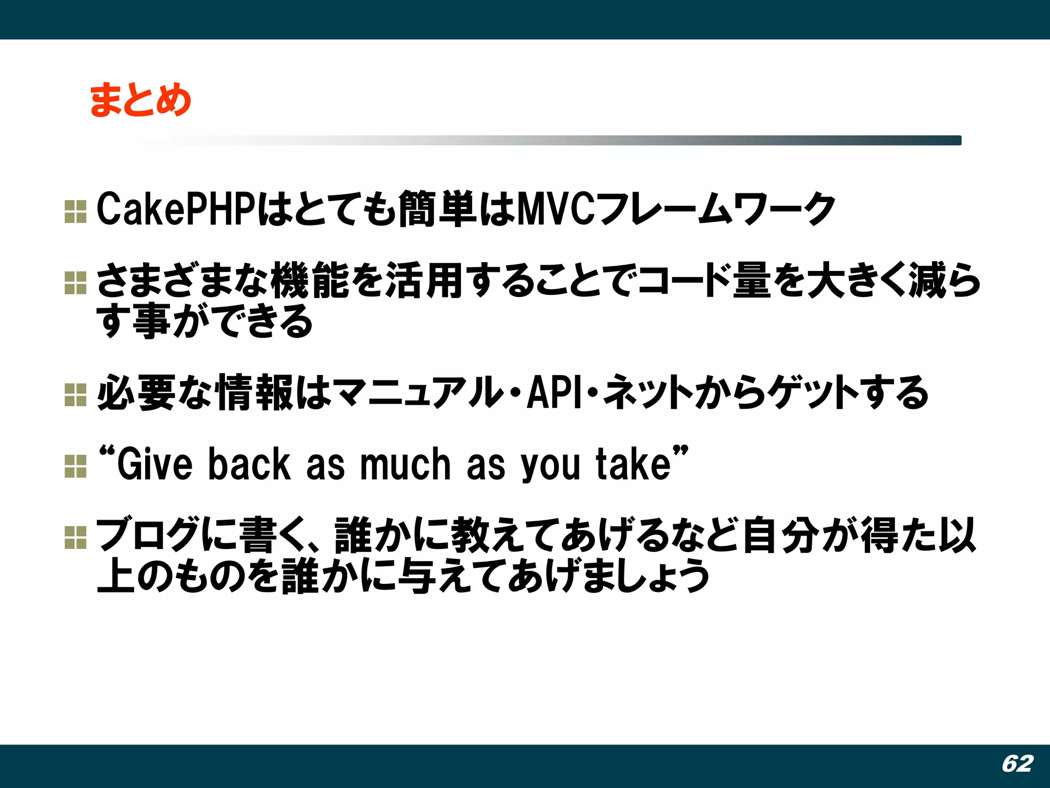 まとめ

CakePHPはとても簡単はMVCフレームワーク
さまざまな機能を活用することでコード量を大きく減ら
す事ができる
必要な情報はマニュアル・API・ネットからゲットする
‚Give back as much as you take‛
ブログに書く、誰かに教えてあげるなど自分が得た以
上のものを誰かに不えてあげましょう



                                  62
 