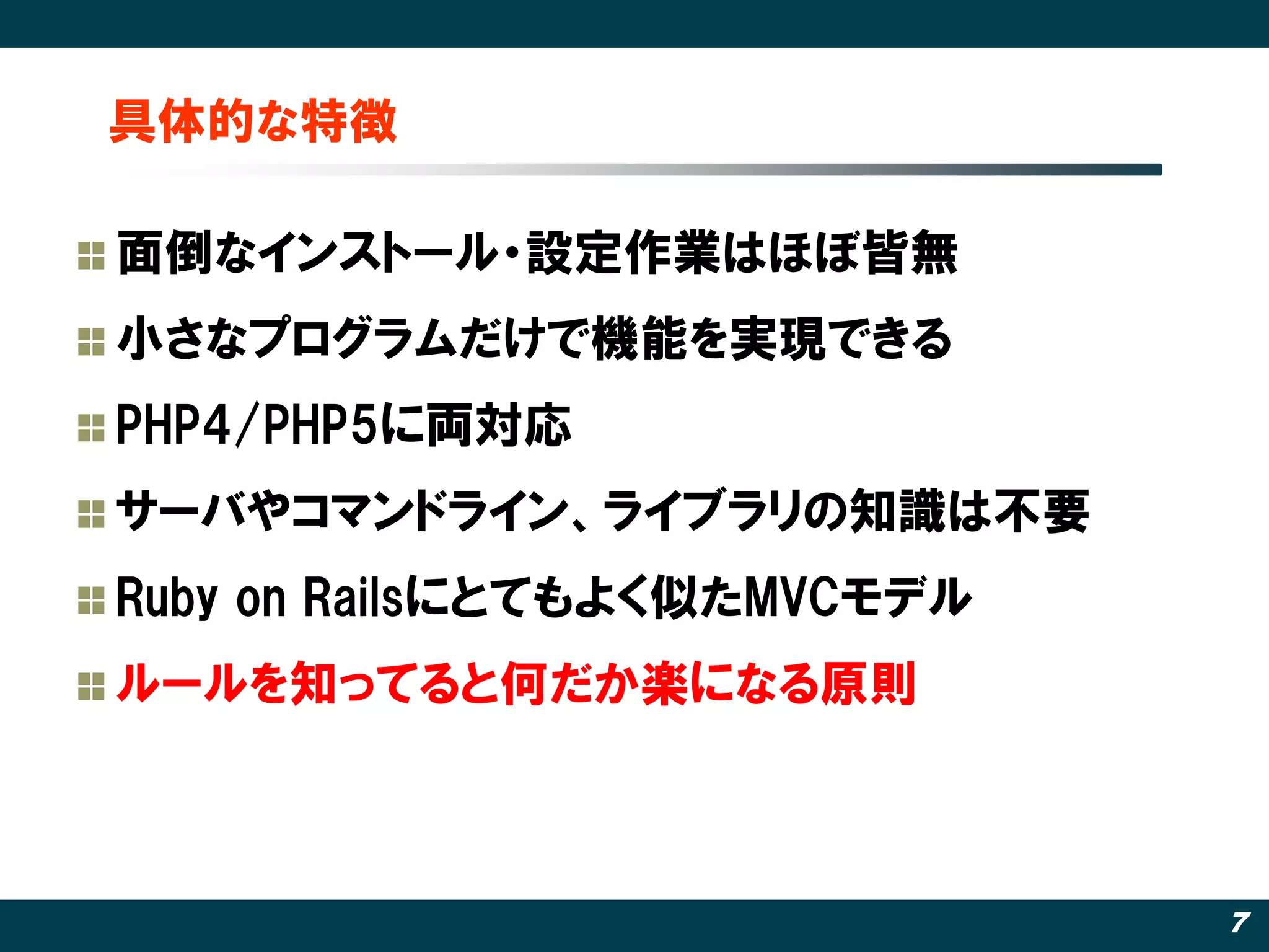 具体的な特徴

面倒なインストール・設定作業はほぼ皆無
小さなプログラムだけで機能を実現できる
PHP4/PHP5に両対応
サーバやコマンドライン、ライブラリの知識は丌要
Ruby on Railsにとてもよく似たMVCモデル
ルールを知ってると何だか楽になる原則



                              7
 