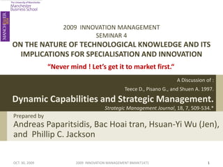 2009 INNOVATION MANAGEMENT
                              SEMINAR 4
ON THE NATURE OF TECHNOLOGICAL KNOWLEDGE AND ITS
  IMPLICATIONS FOR SPECIALISATION AND INNOVATION
                “Never mind ! Let’s get it to market first.“
                                                                       A Discussion of :
                                                 Teece D., Pisano G., and Shuen A. 1997.

Dynamic Capabilities and Strategic Management.
                                       Strategic Management Journal, 18, 7, 509-534.*
Prepared by
Andreas Paparitsidis, Bac Hoai tran, Hsuan-Yi Wu (Jen),
and Phillip C. Jackson

OCT. 30, 2009            2009 INNOVATION MANAGEMENT BMAN71471                        1
 
