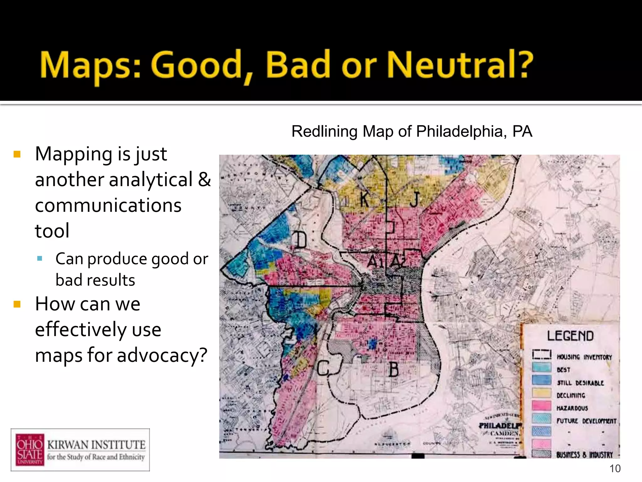 Redlining Map of Philadelphia, PA
   Mapping is just
    another analytical &
    communications
    tool
     Can produce good or
      bad results
   How can we
    effectively use
    maps for advocacy?




                                                                10
 