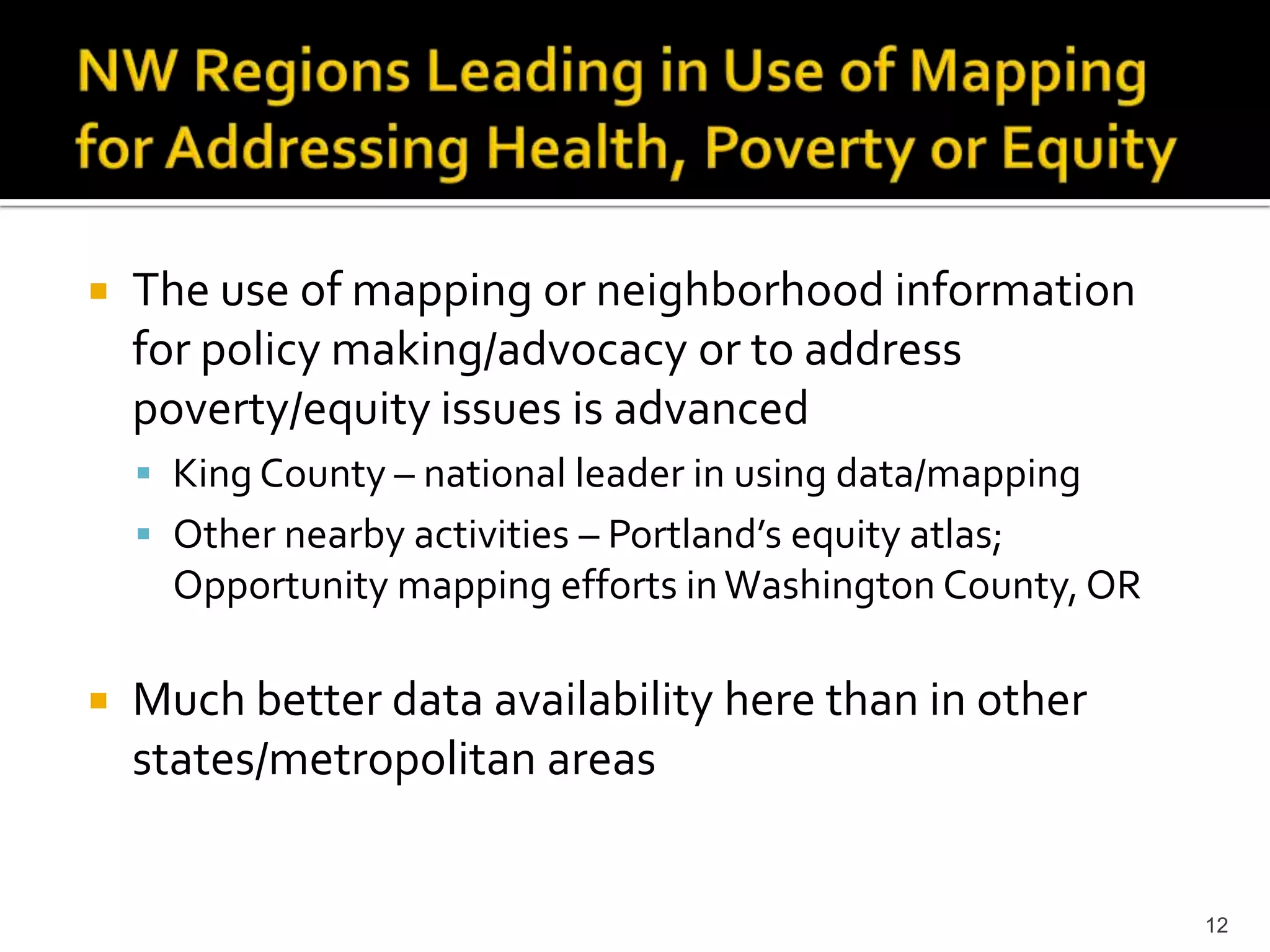    The use of mapping or neighborhood information
    for policy making/advocacy or to address
    poverty/equity issues is advanced
     King County – national leader in using data/mapping
     Other nearby activities – Portland’s equity atlas;
      Opportunity mapping efforts in Washington County, OR

   Much better data availability here than in other
    states/metropolitan areas


                                                             12
 