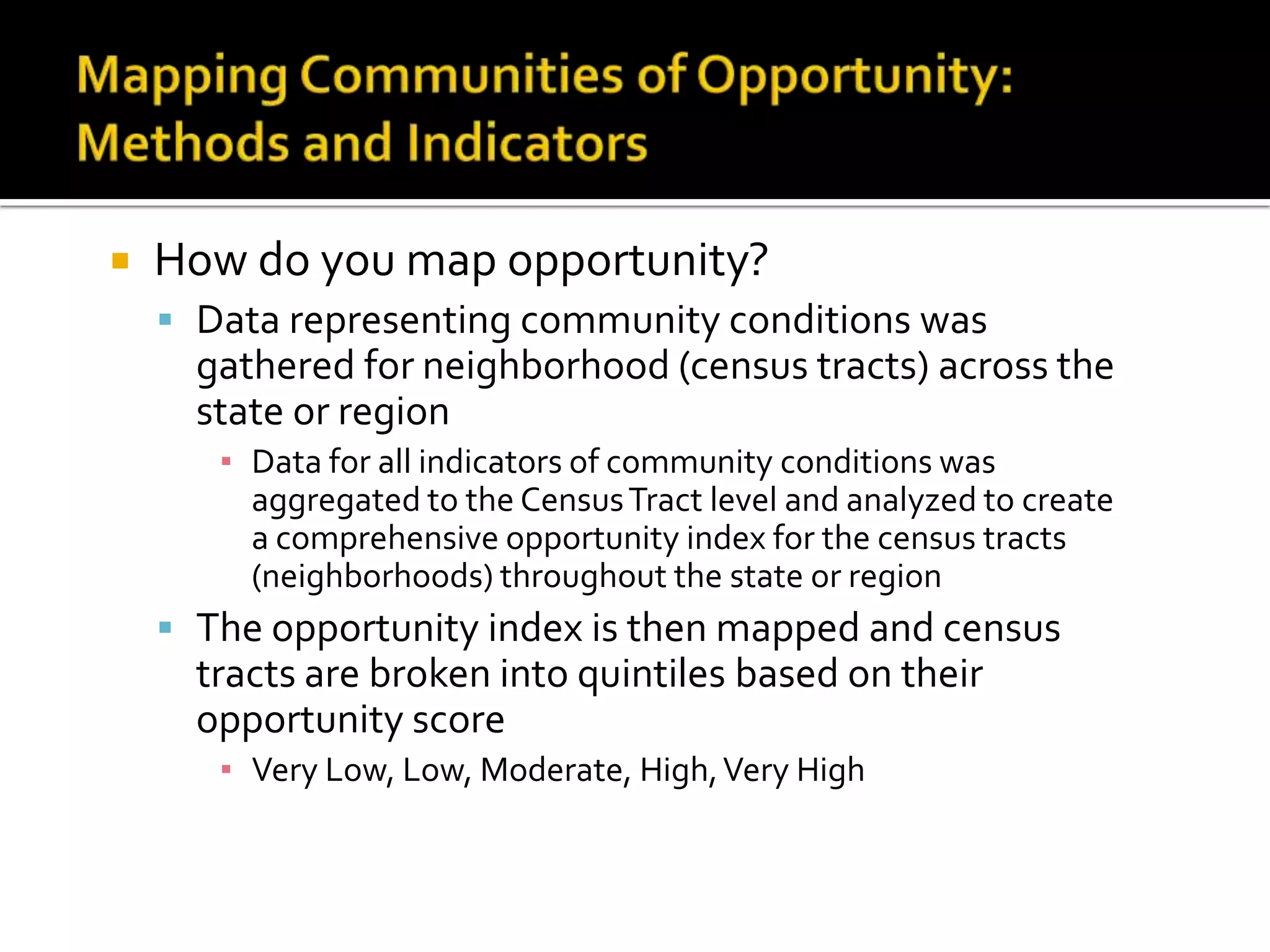    How do you map opportunity?
     Data representing community conditions was
      gathered for neighborhood (census tracts) across the
      state or region
       ▪ Data for all indicators of community conditions was
         aggregated to the Census Tract level and analyzed to create
         a comprehensive opportunity index for the census tracts
         (neighborhoods) throughout the state or region
     The opportunity index is then mapped and census
      tracts are broken into quintiles based on their
      opportunity score
       ▪ Very Low, Low, Moderate, High, Very High
 