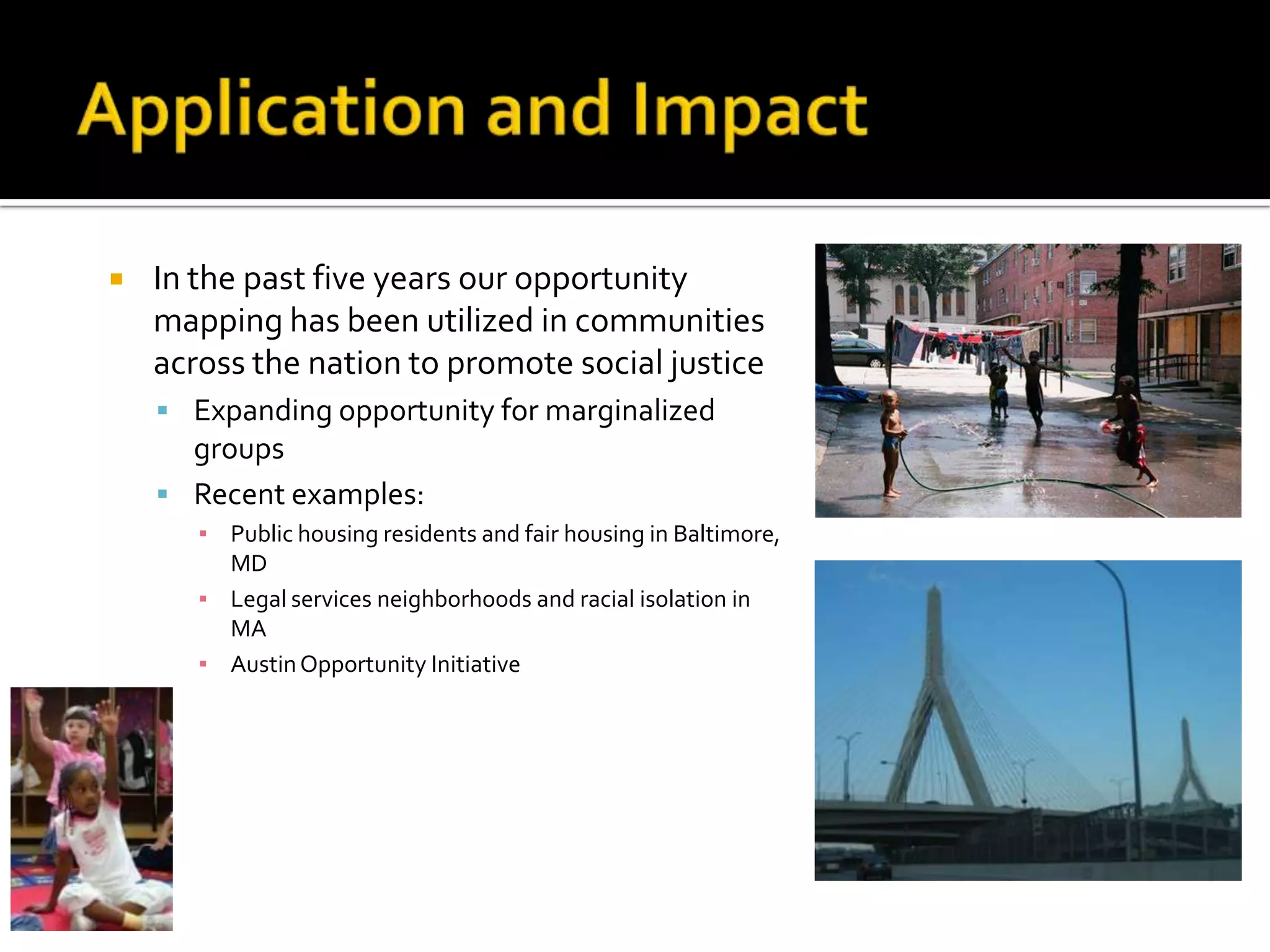    In the past five years our opportunity
    mapping has been utilized in communities
    across the nation to promote social justice
     Expanding opportunity for marginalized
      groups
     Recent examples:
       ▪ Public housing residents and fair housing in Baltimore,
         MD
       ▪ Legal services neighborhoods and racial isolation in
         MA
       ▪ Austin Opportunity Initiative
 