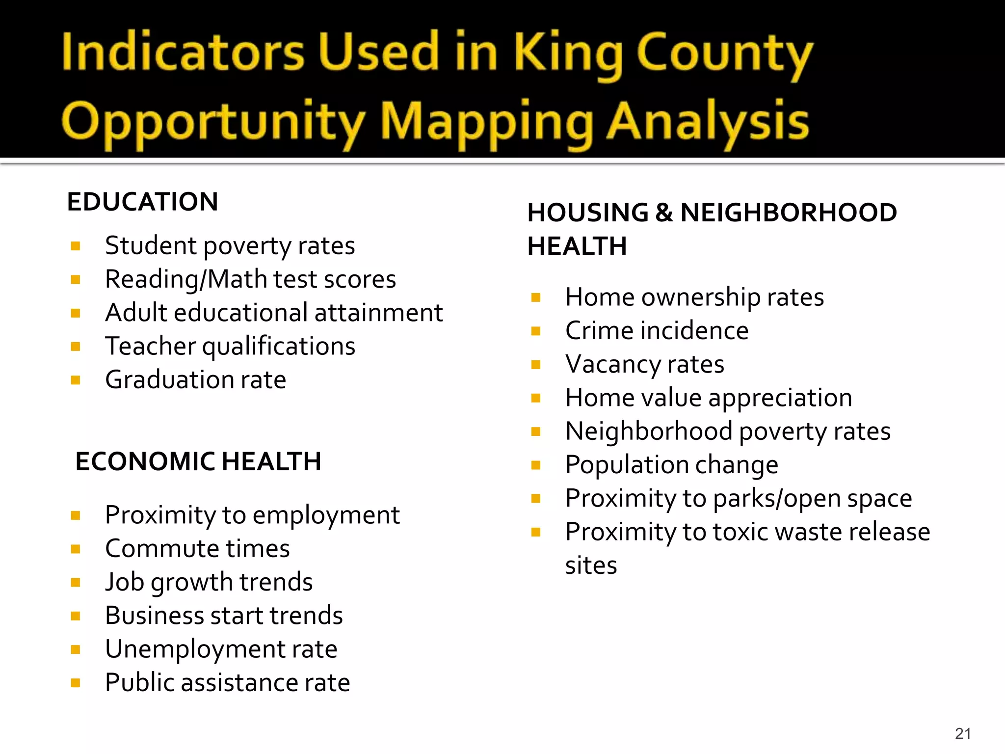 EDUCATION                          HOUSING & NEIGHBORHOOD
   Student poverty rates          HEALTH
   Reading/Math test scores
                                      Home ownership rates
   Adult educational attainment
                                      Crime incidence
   Teacher qualifications
                                      Vacancy rates
   Graduation rate
                                      Home value appreciation
                                      Neighborhood poverty rates
ECONOMIC HEALTH                       Population change
                                      Proximity to parks/open space
   Proximity to employment
                                      Proximity to toxic waste release
   Commute times
                                       sites
   Job growth trends
   Business start trends
   Unemployment rate
   Public assistance rate
                                                                          21
 