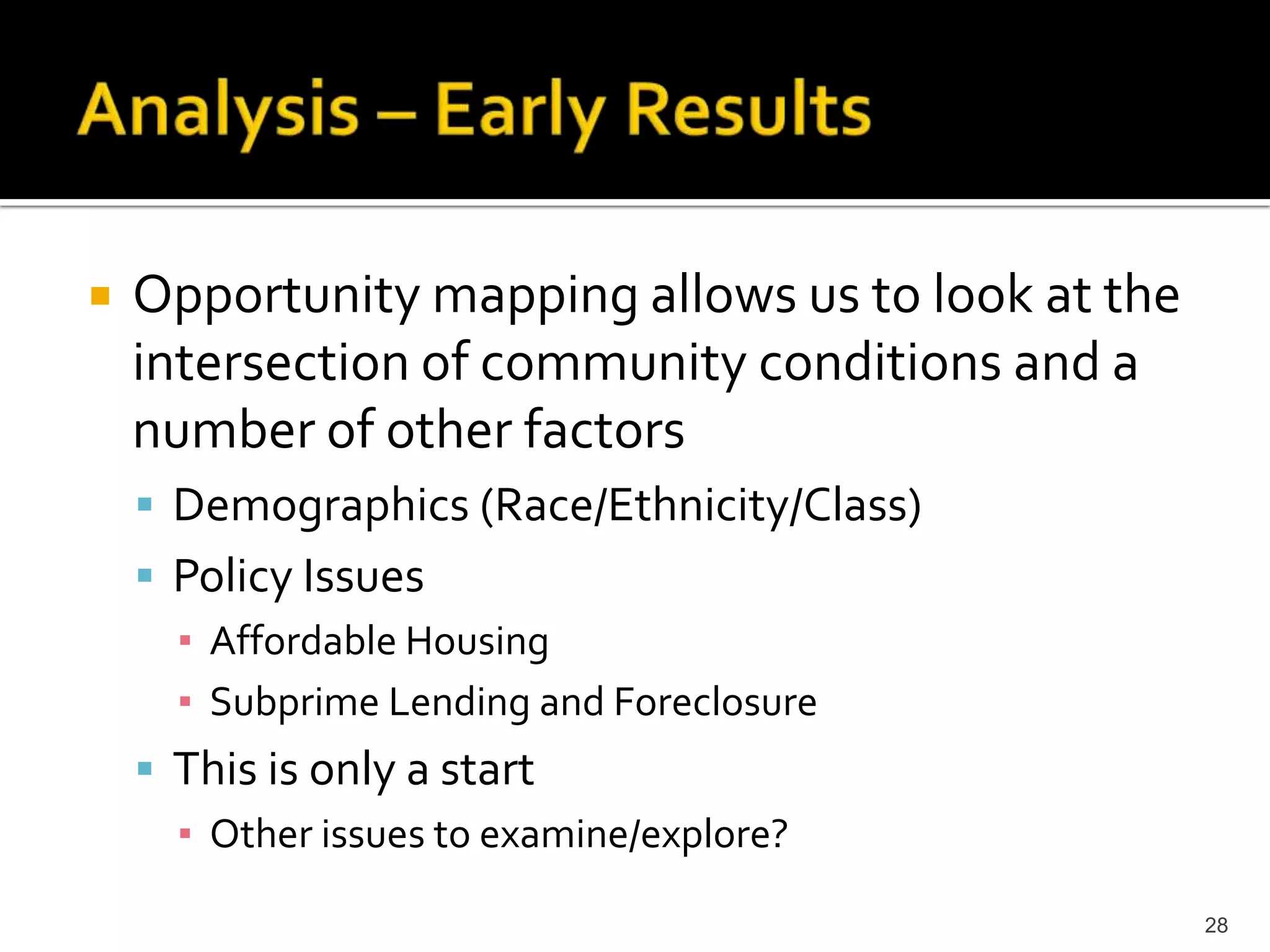    Opportunity mapping allows us to look at the
    intersection of community conditions and a
    number of other factors
     Demographics (Race/Ethnicity/Class)
     Policy Issues
      ▪ Affordable Housing
      ▪ Subprime Lending and Foreclosure
     This is only a start
      ▪ Other issues to examine/explore?

                                                   28
 