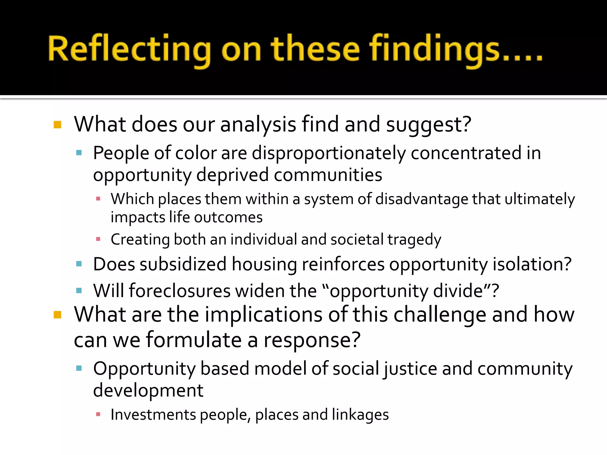    What does our analysis find and suggest?
     People of color are disproportionately concentrated in
      opportunity deprived communities
      ▪ Which places them within a system of disadvantage that ultimately
        impacts life outcomes
      ▪ Creating both an individual and societal tragedy
     Does subsidized housing reinforces opportunity isolation?
     Will foreclosures widen the “opportunity divide”?
   What are the implications of this challenge and how
    can we formulate a response?
     Opportunity based model of social justice and community
      development
      ▪ Investments people, places and linkages
 