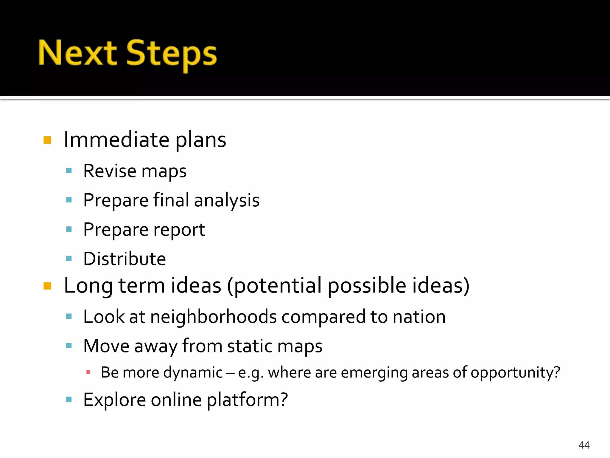   Immediate plans
     Revise maps
     Prepare final analysis
     Prepare report
     Distribute
   Long term ideas (potential possible ideas)
     Look at neighborhoods compared to nation
     Move away from static maps
      ▪ Be more dynamic – e.g. where are emerging areas of opportunity?
     Explore online platform?

                                                                          44
 