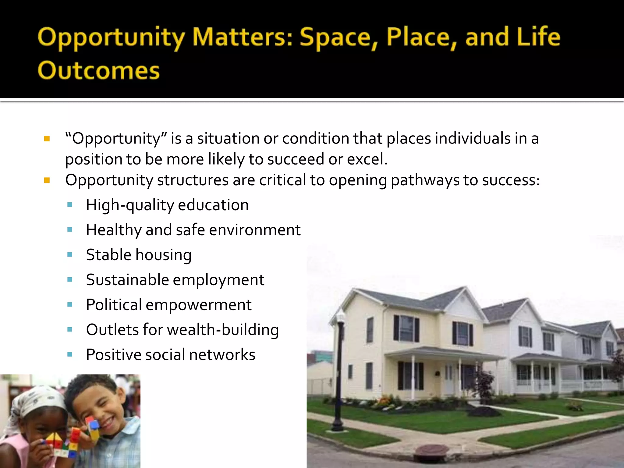    “Opportunity” is a situation or condition that places individuals in a
    position to be more likely to succeed or excel.
   Opportunity structures are critical to opening pathways to success:
     High-quality education
     Healthy and safe environment
     Stable housing
     Sustainable employment
     Political empowerment
     Outlets for wealth-building
     Positive social networks
 