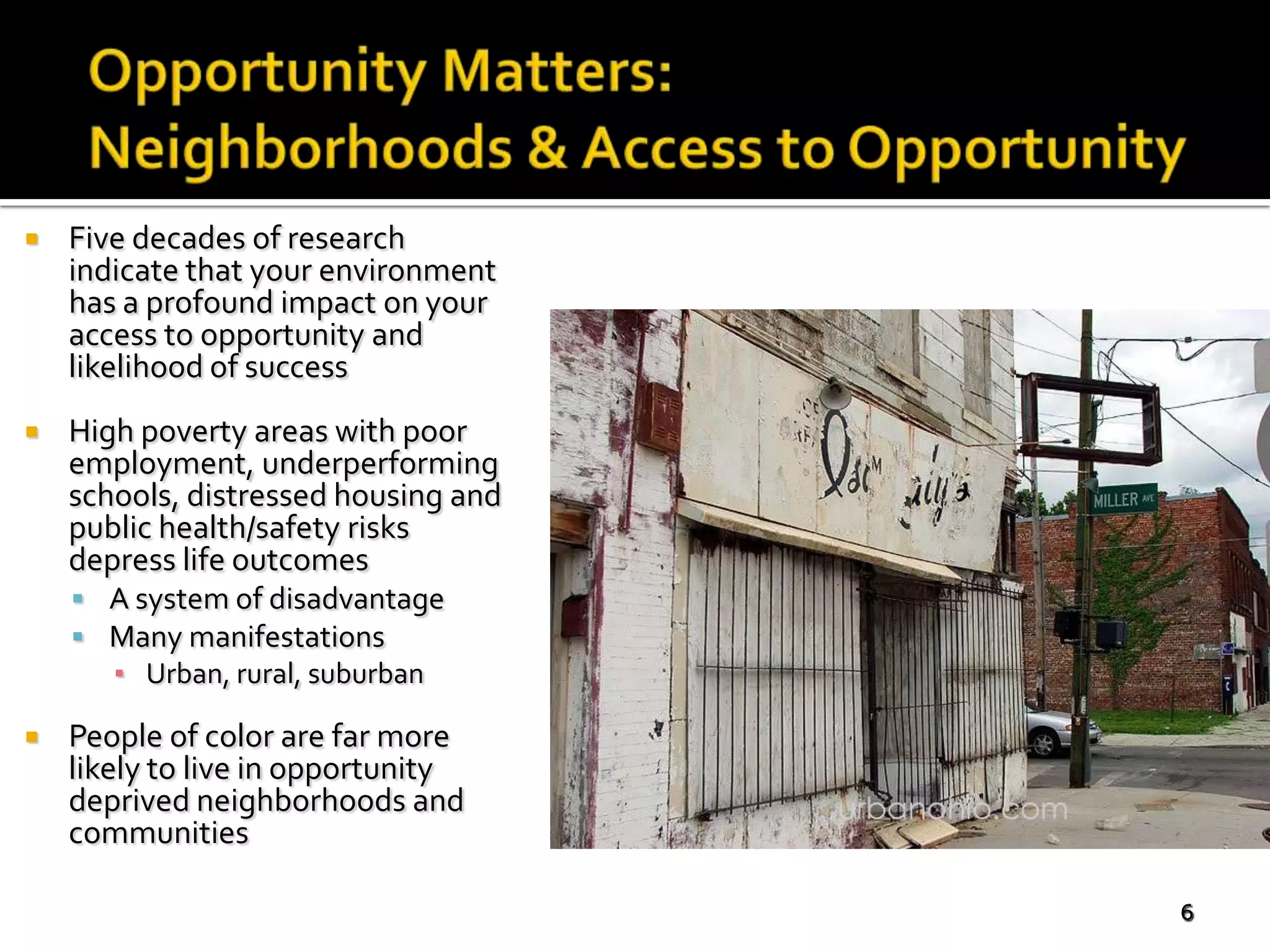    Five decades of research
    indicate that your environment
    has a profound impact on your
    access to opportunity and
    likelihood of success
   High poverty areas with poor
    employment, underperforming
    schools, distressed housing and
    public health/safety risks
    depress life outcomes
     A system of disadvantage
     Many manifestations
       ▪ Urban, rural, suburban

   People of color are far more
    likely to live in opportunity
    deprived neighborhoods and
    communities

                                      6
 