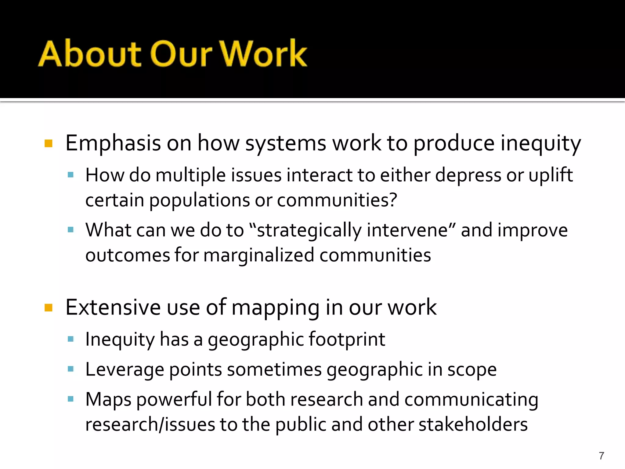    Emphasis on how systems work to produce inequity
     How do multiple issues interact to either depress or uplift
      certain populations or communities?
     What can we do to “strategically intervene” and improve
      outcomes for marginalized communities

   Extensive use of mapping in our work
     Inequity has a geographic footprint
     Leverage points sometimes geographic in scope
     Maps powerful for both research and communicating
      research/issues to the public and other stakeholders
                                                                    7
 