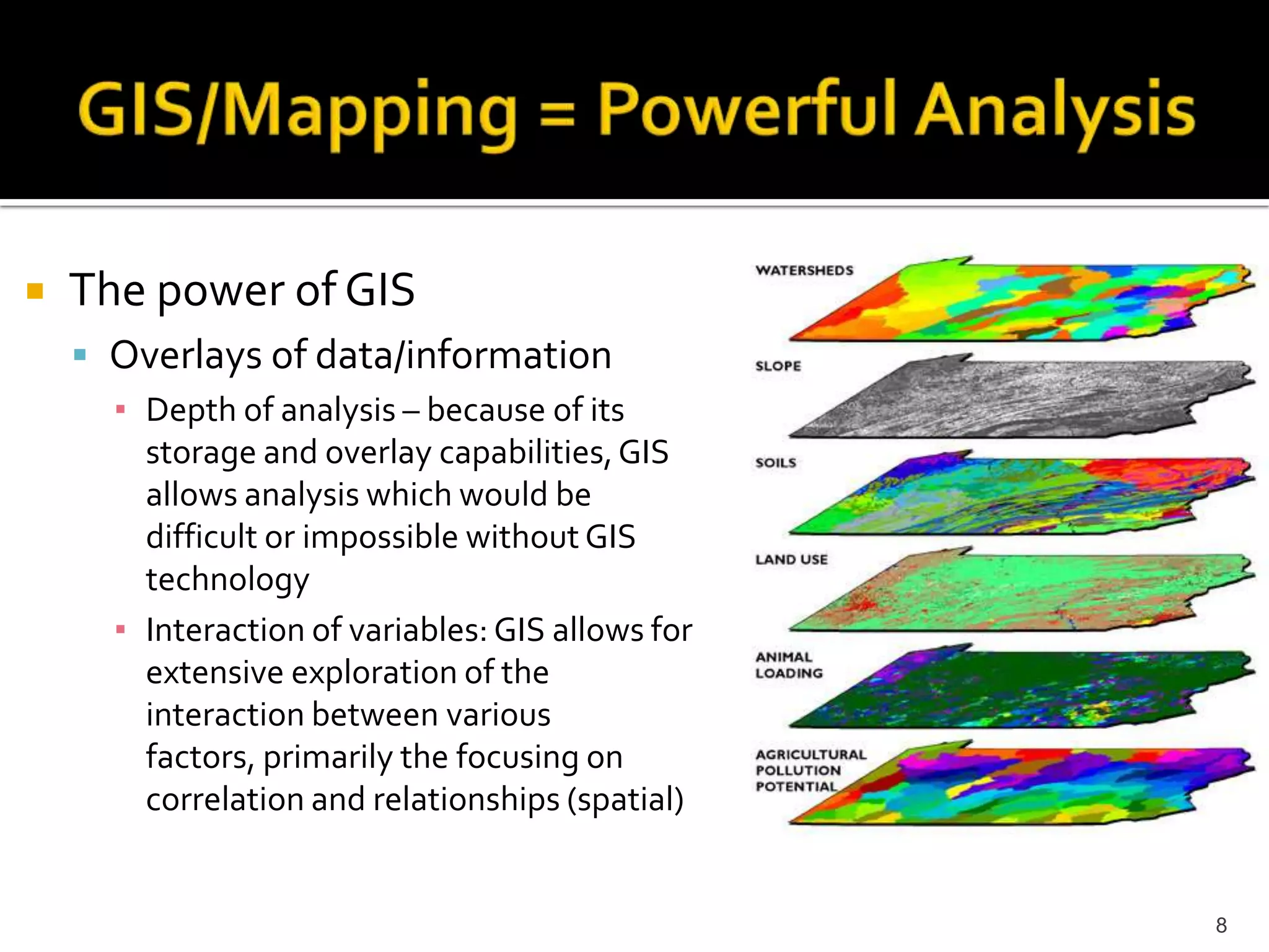    The power of GIS
     Overlays of data/information
      ▪ Depth of analysis – because of its
        storage and overlay capabilities, GIS
        allows analysis which would be
        difficult or impossible without GIS
        technology
      ▪ Interaction of variables: GIS allows for
        extensive exploration of the
        interaction between various
        factors, primarily the focusing on
        correlation and relationships (spatial)


                                                   8
 