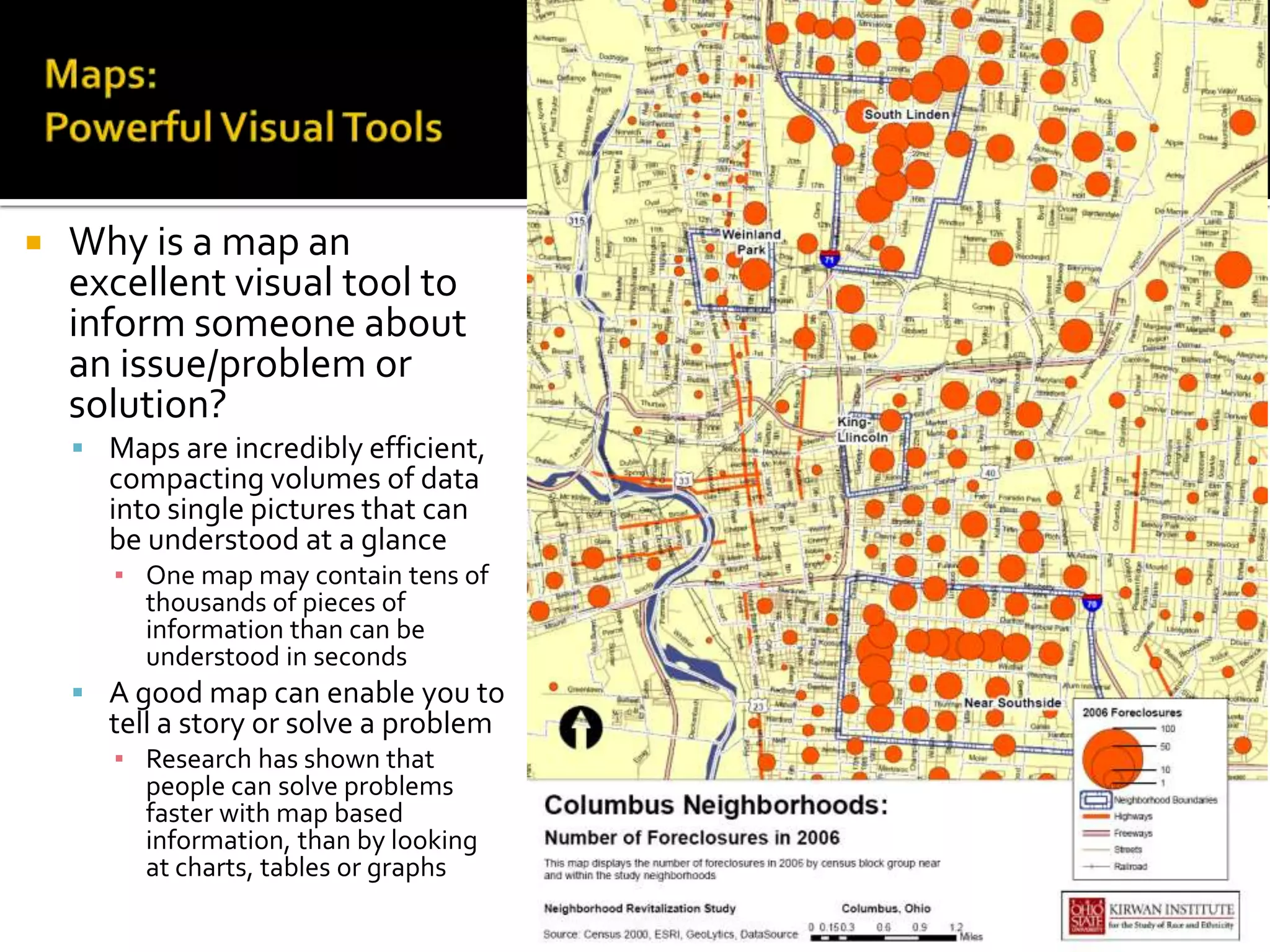    Why is a map an
    excellent visual tool to
    inform someone about
    an issue/problem or
    solution?
     Maps are incredibly efficient,
      compacting volumes of data
      into single pictures that can
      be understood at a glance
       ▪ One map may contain tens of
         thousands of pieces of
         information than can be
         understood in seconds
     A good map can enable you to
      tell a story or solve a problem
       ▪ Research has shown that
         people can solve problems
         faster with map based
         information, than by looking
         at charts, tables or graphs

                                        9
 