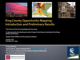 The Future of Fair Housing Regional Convening
Co-Sponsored by the Northwest Justice Project & the Kirwan Institute for the Study
of Race & Ethnicity
Supported by PRRAC and the Casey Foundation
Seattle, WA
October 30th 2009


Presented by:
Jason Reece, Senior Researcher (Reece.35@osu.edu)
The Kirwan Institute for the Study of Race & Ethnicity
The Ohio State University
 