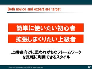 Both novice and expart are target




           簡単に使いたい初心者
          拡張しまくりたい上級者
   上級者向けに思われがちなフレームワーク
      を気軽に利用できるスタイル

Copyright © YusukeAndo. 2009. All rights reserved.   10
 