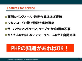 Features for norvice

面倒なインストール・設定作業はほぼ皆無
少ないコードの量で機能を実装可能
サーバやコマンドライン、ライブラリの知識は不要
かんたんなおまじないでデータベースなどを自動処理



     PHPの知識があればOK！
Copyright © YusukeAndo. 2009. All rights reserved.   11
 