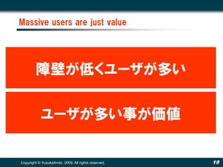 Massive users are just value




        障壁が低くユーザが多い


           ユーザが多い事が価値


Copyright © YusukeAndo. 2009. All rights reserved.   19
 