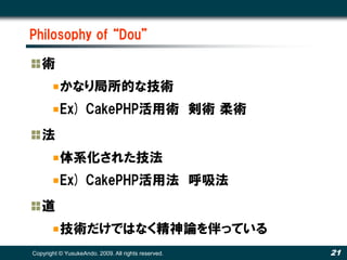 Philosophy of “Dou”

   術
          かなり局所的な技術
          Ex) CakePHP活用術 剣術 柔術
   法
          体系化された技法
          Ex) CakePHP活用法 呼吸法
   道
          技術だけではなく精神論を伴っている
Copyright © YusukeAndo. 2009. All rights reserved.   21
 
