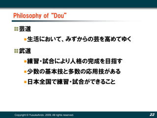 Philosophy of “Dou”

   芸道
          生活において、みずからの芸を高めてゆく
   武道
          練習・試合により人格の完成を目指す
          少数の基本技と多数の応用技がある
          日本全国で練習・試合ができること




Copyright © YusukeAndo. 2009. All rights reserved.   22
 