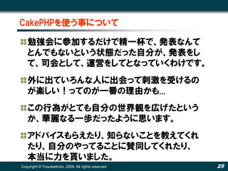 CakePHPを使う事について

   勉強会に参加するだけで精一杯で、発表なんて
   とんでもないという状態だった自分が、発表をし
   て、司会として、運営をしてとなっていくわけです。
   外に出ていろんな人に出会って刺激を受けるの
   が楽しい！ってのが一番の理由かも...
   この行為がとても自分の世界観を広げたという
   か、華麗なる一歩だったように思います。
   アドバイスもらえたり、知らないことを教えてくれ
   たり、自分のやってることに賛同してくれたり、
   本当に力を貰いました。
Copyright © YusukeAndo. 2009. All rights reserved.   25
 