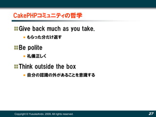 CakePHPコミュニティの哲学

   Give back much as you take.
          もらった分だけ返す

   Be polite
          礼儀正しく

   Think outside the box
          自分の認識の外があることを意識する




Copyright © YusukeAndo. 2009. All rights reserved.   27
 