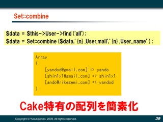 Set::combine

$data = $this->User->find('all');
$data = Set::combine($data,'{n}.User.mail','{n}.User..name’);




      Cake特有の配列を簡素化
   Copyright © YusukeAndo. 2009. All rights reserved.           39
 