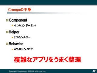Croogoの中身

Component
      ４つのコンポーネント

Helper
      7つのヘルパー

Behavior
      ４つのベヘイビア



      複雑なアプリをうまく整理
Copyright © YusukeAndo. 2009. All rights reserved.   45
 