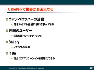 CakePHPで世界が身近になる

コアデベロッパーの活動
      日本からでも身近に感じる事ができる

各国のユーザー
      たとえばバングラディッシュ

Bakery
      ノウハウの宝庫

I18n
      自分のアプリケーションを国際化できる


Copyright © YusukeAndo. 2009. All rights reserved.   48
 