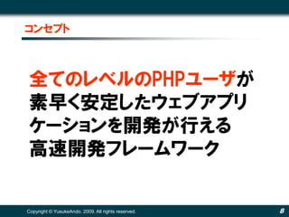 コンセプト



全てのレベルのPHPユーザが
素早く安定したウェブアプリ
ケーションを開発が行える
高速開発フレームワーク


Copyright © YusukeAndo. 2009. All rights reserved.   8
 