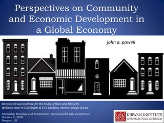 Perspectives on Community
     and Economic Development in
          a Global Economy
                                                                          john a. powell




Director, Kirwan Institute for the Study of Race and Ethnicity
Williams Chair in Civil Rights & Civil Liberties, Moritz College of Law
Affordable Housing and Community Development Law Conference
October 9, 2009
Newport, RI
 