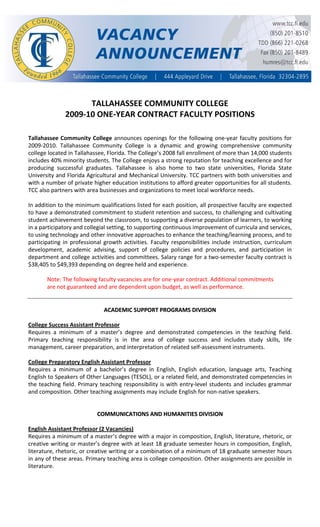  
 
 
 
 
 
 
 
 
TALLAHASSEE COMMUNITY COLLEGE 
2009‐10 ONE‐YEAR CONTRACT FACULTY POSITIONS 
 
 
Tallahassee Community College announces openings for the following one‐year faculty positions for 
2009‐2010.  Tallahassee  Community  College  is  a  dynamic  and  growing  comprehensive  community 
college located in Tallahassee, Florida. The College’s 2008 fall enrollment of more than 14,000 students 
includes 40% minority students. The College enjoys a strong reputation for teaching excellence and for 
producing  successful  graduates.  Tallahassee  is  also  home  to  two  state  universities,  Florida  State 
University and Florida Agricultural and Mechanical University. TCC partners with both universities and 
with a number of private higher education institutions to afford greater opportunities for all students. 
TCC also partners with area businesses and organizations to meet local workforce needs. 
 
In addition to the minimum qualifications listed for each position, all prospective faculty are expected 
to have a demonstrated commitment to student retention and success, to challenging and cultivating 
student achievement beyond the classroom, to supporting a diverse population of learners, to working 
in a participatory and collegial setting, to supporting continuous improvement of curricula and services, 
to using technology and other innovative approaches to enhance the teaching/learning process, and to 
participating in professional growth activities. Faculty responsibilities include instruction, curriculum 
development,  academic  advising,  support  of  college  policies  and  procedures,  and  participation  in 
department and college activities and committees. Salary range for a two‐semester faculty contract is 
$38,405 to $49,393 depending on degree held and experience.  
 
Note: The following faculty vacancies are for one‐year contract. Additional commitments 
are not guaranteed and are dependent upon budget, as well as performance. 
 
 
A
AC
CA
AD
DE
EM
MI
IC
C 
 S
SU
UP
PP
PO
OR
RT
T 
 P
PR
RO
OG
GR
RA
AM
MS
S 
 D
DI
IV
VI
IS
SI
IO
ON
N 
 
 
College Success Assistant Professor 
Requires  a  minimum  of  a  master’s  degree  and  demonstrated  competencies  in  the  teaching  field. 
Primary  teaching  responsibility  is  in  the  area  of  college  success  and  includes  study  skills,  life 
management, career preparation, and interpretation of related self‐assessment instruments. 
 
College Preparatory English Assistant Professor 
Requires  a  minimum  of  a  bachelor’s  degree  in  English,  English  education,  language  arts,  Teaching 
English to Speakers of Other Languages (TESOL), or a related field, and demonstrated competencies in 
the teaching field. Primary teaching responsibility is with entry‐level students and includes grammar 
and composition. Other teaching assignments may include English for non‐native speakers. 
 
 
 
 
C
CO
OM
MM
MU
UN
NI
IC
CA
AT
TI
IO
ON
NS
S 
 A
AN
ND
D 
 H
HU
UM
MA
AN
NI
IT
TI
IE
ES
S 
 D
DI
IV
VI
IS
SI
IO
ON
N 
 
 
English Assistant Professor (2 Vacancies) 
Requires a minimum of a master’s degree with a major in composition, English, literature, rhetoric, or 
creative writing or master’s degree with at least 18 graduate semester hours in composition, English, 
literature, rhetoric, or creative writing or a combination of a minimum of 18 graduate semester hours 
in any of these areas. Primary teaching area is college composition. Other assignments are possible in 
literature. 
 
 
 