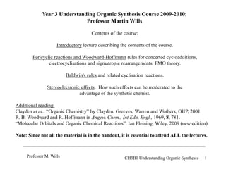 1
Professor M. Wills CH3B0 Understanding Organic Synthesis
Year 3 Understanding Organic Synthesis Course 2009-2010;
Professor Martin Wills
Contents of the course:
Introductory lecture describing the contents of the course.
Pericyclic reactions and Woodward-Hoffmann rules for concerted cycloadditions,
electrocyclisations and sigmatropic rearrangements. FMO theory.
Baldwin's rules and related cyclisation reactions.
Stereoelectronic effects: How such effects can be moderated to the
advantage of the synthetic chemist.
Additional reading:
Clayden et al.; “Organic Chemistry” by Clayden, Greeves, Warren and Wothers, OUP, 2001.
R. B. Woodward and R. Hoffmann in Angew. Chem., Int Edn. Engl., 1969, 8, 781.
“Molecular Orbitals and Organic Chemical Reactions”, Ian Fleming, Wiley, 2009 (new edition).
Note: Since not all the material is in the handout, it is essential to attend ALL the lectures.
 