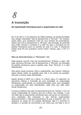 8
A transição
Da organização hierárquica para a organização em rede




Em 4 de abril e 2 de setembro de 2009 publiquei na Escola-de-Redes
dois artigos intitulados “Nós já descobrimos a ‘fórmula’”. Em síntese,
esses posts, que receberam mais de uma centena de comentários,
diziam que nós já descobrimos a "fórmula" (da transição de pirâmide
para rede) "porque a mudança é a rede! Ou seja, a transição de um
padrão hierárquico para um padrão de rede é a rede. É impossível
atingir esse fim por quaisquer outros meios. Porque, aqui, o fim é o
meio".


Nós já descobrimos a "fórmula" (I)

Pode parecer incrível, mas nós já descobrimos. Embora, a rigor, não
haja nenhuma fórmula, nós já descobrimos a "fórmula" da transição
do padrão hierárquico para o padrão rede. Essa "fórmula" é a rede
(distribuída).

Dito assim causa surpresa. Mas é, exatamente, isso mesmo. Estamos
agora dando voltas na questão para não ir ao centro da questão:
articular e animar redes distribuídas.

Quase sempre é difícil ver o óbvio. E o óbvio, aqui, é o seguinte: se
queremos efetuar a transição de uma sociedade ou organização
hierárquica (centralizada ou multicentralizada) para uma sociedade
ou organização em rede (distribuída), nada mais nos cabe fazer
senão netweaving.

O nosso problema não está no desconhecimento da "receita" e sim na
nossa incapacidade de mostrar que ela é eficaz. Na verdade, o que
nos falta são os argumentos suficientes para convencer os hierarcas e
seus prepostos das empresas e das demais organizações
(governamentais e não-governamentais) de que é possível, sim, re-
organizar as coisas em um padrão distribuído. Não é o caminho (a
direção e o sentido do movimento a ser feito) que nos falta e sim o

                                 100
 