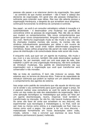 pessoas vão passar a se relacionar dentro da organização. Seu papel
- ao contrário do que muitos acreditam - não é fazer a cabeça dos
decisores da organização. Em geral eles são pessoas inteligentes o
suficiente para entender suas idéias. Mas isso não adianta porque a
organização hierárquica, a despeito do que acreditam seus dirigentes,
continuará funcionando na dinâmica do comando-e-controle.

Seu papel - se você é um consultor estratégico voltado à inovação e à
sustentabilidade - é desencadear uma mudança nos padrões de
convivência entre as pessoas da organização. Mas não são as idéias
que mudam os comportamentos. São novos comportamentos que
podem gerar novos comportamentos. Ninguém muda se não muda o
seu viver. Nenhuma organização muda se não muda o seu conviver.
Os chamados modelos mentais são sociais. As mentes não são
cérebros individualmente parasitados por idéias e sim nuvens de
computação da rede social onde rodam determinados programas
meméticos. Esses velhos programas não param de rodar enquanto os
graus de distribuição e de conectividade dessa rede social não muda.

E enquanto você, que quer ser um agente da mudança, não muda o
seu viver e o seu conviver, também não pode desencadear qualquer
mudança. Se, por exemplo, você vier com esse papo de rede, mas
trabalhar a partir de uma organização hierárquica, não terá condições
de introduzir mudanças. Seu padrão de relacionamento (da sua
organização) com a organização que você quer transformar será
conservador e não inovador.

Não se trata de coerência. É bom não misturar os canais. Não
estamos aqui no terreno do discurso ético. Trata-se da capacidade de
introduzir estímulos que podem se replicar em um sistema alterando
o comportamento dos agentes do sistema.

Isso exige outro padrão de consultoria que não aquele do técnico que
vai lá vender o seu conhecimento para quem quiser pagar o preço. Só
é possível realizar essa consultoria se você for parte do processo,
como um dos nodos da rede dos stakeholders da organização. Não é
uma aplicação tecnológica ou metodológica que possa ser feita por
um agente desinteressado, neutro, imparcial. Você também é
transformado na interação. Se não for, não haverá mudança alguma.
Os caras vão fazer de conta que acreditam no seu discurso, vão
experimentar suas tecnologias e metodologias e, no final, você vai
sair mais ou menos como entrou e a organização vai ficar mais ou
menos como você a pegou. Vai passar a ter um novo discurso -
materializado formalmente em novas declarações sobre visão,
missão, valores - mas o conviver que expressa os seus fluxos
cotidianos permanecerá (quase) inalterado.



                                102
 