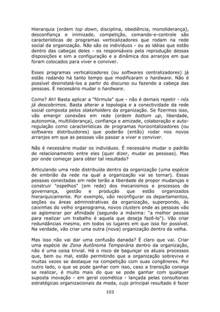 Hierarquia (ordem top down, disciplina, obediência, monoliderança),
desconfiança e inimizade, competição, comando-e-controle são
características de programas verticalizadores que rodam na rede
social da organização. Não são os indivíduos - ou as idéias que estão
dentro das cabeças deles - os responsáveis pela reprodução dessas
disposições e sim a configuração e a dinâmica dos arranjos em que
foram colocados para viver e conviver.

Esses programas verticalizadores (ou softwares centralizadores) já
estão rodando há tanto tempo que modificaram o hardware. Não é
possível desinstalá-los a partir do discurso ou fazendo a cabeça das
pessoas. É necessário mudar o hardware.

Como? Ah! Basta aplicar a "fórmula" que - não é demais repetir - nós
já descobrimos. Basta alterar a topologia e a conectividade da rede
social composta pelos stakeholders da organização. Se fizermos isso,
vão emergir conexões em rede (ordem bottom up, liberdade,
autonomia, multiliderança), confiança e amizade, colaboração e auto-
regulação como características de programas horizontalizadores (ou
softwares distribuidores) que poderão (então) rodar nos novos
arranjos em que as pessoas vão passar a viver e conviver.

Não é necessário mudar os indivíduos. É necessário mudar o padrão
de relacionamento entre eles (quer dizer, mudar as pessoas). Mas
por onde começar para obter tal resultado?

Articulando uma rede distribuída dentro da organização (uma espécie
de embrião da rede na qual a organização vai se tornar). Essas
pessoas conectadas em rede terão a liberdade de propor mudanças e
construir "espelhos" (em rede) dos mecanismos e processos de
governança,    gestão   e    produção    que    estão   organizados
hierarquicamente. Por exemplo, vão reconfigurar os departamentos,
seções ou áreas administrativas da organização, superpondo, às
caixinhas do velho organograma, novos clusters onde as pessoas vão
se aglomerar por afinidade (segundo a máxima: "a melhor pessoa
para realizar um trabalho é aquela que deseja fazê-lo"). Vão criar
redundâncias mesmo, em todos os lugares em que isso for possível.
Na verdade, vão criar uma outra (nova) organização dentro da velha.

Mas isso não vai dar uma confusão danada? É claro que vai. Criar
uma espécie de Zona Autônoma Temporária dentro da organização,
não é uma coisa trivial. Há o risco de bagunçar os atuais processos
que, bem ou mal, estão permitindo que a organização sobreviva e
muitas vezes se destaque na competição com suas congêneres. Por
outro lado, o que se pode ganhar com isso, caso a transição consiga
se realizar, é muito mais do que se pode ganhar com qualquer
suposta inovação - em geral cosmética - lançada pelas consultorias
estratégicas organizacionais da moda, cujo principal resultado é fazer
                                 103
 
