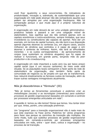 você ficar igualzinho a seus concorrentes. Os indicadores de
produtividade, inovação e, sobretudo, de sustentabilidade que uma
organização em rede pode alcançar não são comparáveis aqueles que
podem ser atingidos por uma organização hierárquica. Não há
comparação porque o que muda aqui é a própria natureza da
organização.

A organização em rede deixará de ser uma unidade administrativo-
produtiva isolada e passará a ser uma coligação móvel de
stakeholders. Isso significa que ela não contará apenas com os
capitais econômicos e extra-econômicos, sempre limitados, que seus
investidores ou constituidores são capazes de aportar. Para dar um
exemplo, em termos de capital humano, ela não terá à sua disposição
apenas algumas dezenas ou centenas (ou, em alguns casos, poucos
milhares) de cérebros que contratou e é capaz de pagar e sim
dezenas e centenas de milhares. Assim, não terá as dificuldades
inerentes - e os custos correspondentes - do aprisionamento de
corpos (que sustentam os cérebros alugados) que foi capaz de
realizar e funcionará, em grande parte, lançando mão do peer
production e do crowdsourcing.

A organização em rede importará a custo zero (ou por baixo preço)
capital social (que é um recurso caríssimo) do meio onde está
situada. Se as populações locais começarem a fazer parte da rede de
stakeholders da organização, elas também farão parte da
comunidade de negócios ou de projeto em que ela se transformará.
Isso reduzirá drasticamente os famosos custos de transação, além de
trazer outras vantagens inimagináveis atualmente.


Nós já descobrimos a "fórmula" (II)

"Nós já temos as ferramentas conceituais e podemos criar as
metodologias (sociais) e as tecnologias (interativas) para substituir
processos de gestão organizacional baseados em comando-e-controle
por processos emergentes articulados em rede".

A questão é: temos ou não temos? Penso que temos. Vou tentar dizer
por que. Antes, porém, uma colocação preliminar.

Um "programa" para a transição organizacional não é nada mais do
que está expresso na frase acima. Podemos ter vários programas
para fazer isso porque os caminhos da transição são múltiplos. De
certo modo, tudo que substitui processos de gestão organizacional
baseados em comando-e-controle por processos emergentes
articulados em rede, entra - quer dizer, coloca a organização - no
processo da tal transição.

                                104
 