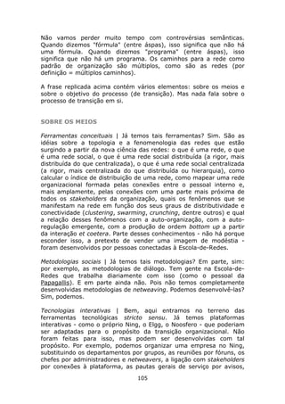 Não vamos perder muito tempo com controvérsias semânticas.
Quando dizemos "fórmula" (entre áspas), isso significa que não há
uma fórmula. Quando dizemos "programa" (entre áspas), isso
significa que não há um programa. Os caminhos para a rede como
padrão de organização são múltiplos, como são as redes (por
definição = múltiplos caminhos).

A frase replicada acima contém vários elementos: sobre os meios e
sobre o objetivo do processo (de transição). Mas nada fala sobre o
processo de transição em si.


SOBRE OS MEIOS

Ferramentas conceituais | Já temos tais ferramentas? Sim. São as
idéias sobre a topologia e a fenomenologia das redes que estão
surgindo a partir da nova ciência das redes: o que é uma rede, o que
é uma rede social, o que é uma rede social distribuída (a rigor, mais
distribuída do que centralizada), o que é uma rede social centralizada
(a rigor, mais centralizada do que distribuída ou hierarquia), como
calcular o índice de distribuição de uma rede, como mapear uma rede
organizacional formada pelas conexões entre o pessoal interno e,
mais amplamente, pelas conexões com uma parte mais próxima de
todos os stakeholders da organização, quais os fenômenos que se
manifestam na rede em função dos seus graus de distributividade e
conectividade (clustering, swarming, crunching, dentre outros) e qual
a relação desses fenômenos com a auto-organização, com a auto-
regulação emergente, com a produção de ordem bottom up a partir
da interação et coetera. Parte desses conhecimentos - não há porque
esconder isso, a pretexto de vender uma imagem de modéstia -
foram desenvolvidos por pessoas conectadas à Escola-de-Redes.

Metodologias sociais | Já temos tais metodologias? Em parte, sim:
por exemplo, as metodologias de diálogo. Tem gente na Escola-de-
Redes que trabalha diariamente com isso (como o pessoal da
Papagallis). E em parte ainda não. Pois não temos completamente
desenvolvidas metodologias de netweaving. Podemos desenvolvê-las?
Sim, podemos.

Tecnologias interativas | Bem, aqui entramos no terreno das
ferramentas tecnológicas stricto sensu. Já temos plataformas
interativas - como o próprio Ning, o Elgg, o Noosfero - que poderiam
ser adaptadas para o propósito da transição organizacional. Não
foram feitas para isso, mas podem ser desenvolvidas com tal
propósito. Por exemplo, podemos organizar uma empresa no Ning,
substituindo os departamentos por grupos, as reuniões por fóruns, os
chefes por administradores e netweavers, a ligação com stakeholders
por conexões à plataforma, as pautas gerais de serviço por avisos,
                                 105
 