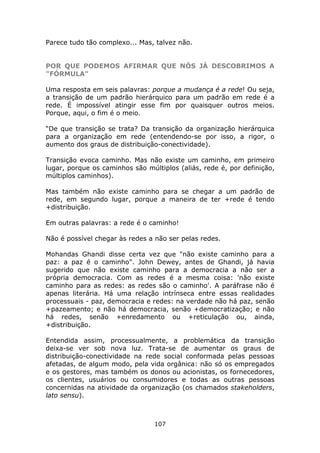 Parece tudo tão complexo... Mas, talvez não.


POR QUE PODEMOS AFIRMAR QUE NÓS JÁ DESCOBRIMOS A
"FÓRMULA"

Uma resposta em seis palavras: porque a mudança é a rede! Ou seja,
a transição de um padrão hierárquico para um padrão em rede é a
rede. É impossível atingir esse fim por quaisquer outros meios.
Porque, aqui, o fim é o meio.

“De que transição se trata? Da transição da organização hierárquica
para a organização em rede (entendendo-se por isso, a rigor, o
aumento dos graus de distribuição-conectividade).

Transição evoca caminho. Mas não existe um caminho, em primeiro
lugar, porque os caminhos são múltiplos (aliás, rede é, por definição,
múltiplos caminhos).

Mas também não existe caminho para se chegar a um padrão de
rede, em segundo lugar, porque a maneira de ter +rede é tendo
+distribuição.

Em outras palavras: a rede é o caminho!

Não é possível chegar às redes a não ser pelas redes.

Mohandas Ghandi disse certa vez que "não existe caminho para a
paz: a paz é o caminho". John Dewey, antes de Ghandi, já havia
sugerido que não existe caminho para a democracia a não ser a
própria democracia. Com as redes é a mesma coisa: 'não existe
caminho para as redes: as redes são o caminho'. A paráfrase não é
apenas literária. Há uma relação intrínseca entre essas realidades
processuais - paz, democracia e redes: na verdade não há paz, senão
+pazeamento; e não há democracia, senão +democratização; e não
há redes, senão +enredamento ou +reticulação ou, ainda,
+distribuição.

Entendida assim, processualmente, a problemática da transição
deixa-se ver sob nova luz. Trata-se de aumentar os graus de
distribuição-conectividade na rede social conformada pelas pessoas
afetadas, de algum modo, pela vida orgânica: não só os empregados
e os gestores, mas também os donos ou acionistas, os fornecedores,
os clientes, usuários ou consumidores e todas as outras pessoas
concernidas na atividade da organização (os chamados stakeholders,
lato sensu).



                                 107
 