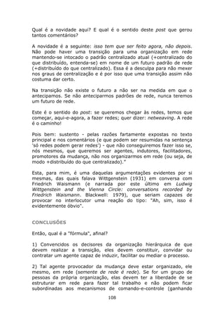 Qual é a novidade aqui? E qual é o sentido deste post que gerou
tantos comentários?

A novidade é a seguinte: isso tem que ser feito agora, não depois.
Não pode haver uma transição para uma organização em rede
mantendo-se intocado o padrão centralizado atual (+centralizado do
que distribuído, entenda-se) em nome de um futuro padrão de rede
(+distribuído do que centralizado). Essa é a desculpa para não mexer
nos graus de centralização e é por isso que uma transição assim não
costuma dar certo.

Na transição não existe o futuro a não ser na medida em que o
antecipamos. Se não anteciparmos padrões de rede, nunca teremos
um futuro de rede.

Este é o sentido do post: se queremos chegar às redes, temos que
começar, aqui-e-agora, a fazer redes; quer dizer: netweaving. A rede
é o caminho!

Pois bem: sustento - pelas razões fartamente expostas no texto
principal e nos comentários (e que podem ser resumidas na sentença
'só redes podem gerar redes') - que não conseguiremos fazer isso se,
nós mesmos, que queremos ser agentes, indutores, facilitadores,
promotores da mudança, não nos organizarmos em rede (ou seja, de
modo +distribuído do que centralizado).”

Esta, para mim, é uma daquelas argumentações evidentes por si
mesmas, das quais falava Wittgenstein (1931) em conversa com
Friedrich Waismann (e narrada por este último em Ludwig
Wittgenstein and the Vienna Circle: conversations recorded by
Friedrich Waismann. Blackwell: 1979), que seriam capazes de
provocar no interlocutor uma reação do tipo: "Ah, sim, isso é
evidentemente óbvio".


CONCLUSÕES

Então, qual é a "fórmula", afinal?

1) Convencidos os decisores da organização hierárquica de que
devem realizar a transição, eles devem constituir, convidar ou
contratar um agente capaz de induzir, facilitar ou mediar o processo.

2) Tal agente provocador da mudança deve estar organizado, ele
mesmo, em rede (semente de rede é rede). Se for um grupo de
pessoas da própria organização, elas devem ter a liberdade de se
estruturar em rede para fazer tal trabalho e não podem ficar
subordinadas aos mecanismos de comando-e-controle (ganhando
                                     108
 