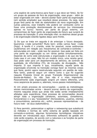 uma espécie de carta-branca para fazer o que deve ser feito). Se for
um grupo de pessoas de fora da organização, esse grupo - além de
estar organizado em rede - deverá aceitar fazer parte da organização
(em sentido ampliado) que resultará desse processo. Ou seja, esse
grupo fará parte da rede de stakeholders da nova organização. Em
outras palavras, esse trabalho não poderá ser conduzido como se
fosse uma prestação desinteressada de serviços (ou interessada
apenas no lucro): haverá, por parte do grupo externo, um
compromisso de fazer parte da organização-do-futuro que surgirá do
processo de transição. É uma interação vital: os destinos desse grupo
e da organização estarão ligados daqui para frente.

3) Do que se trata em seguida é de antecipar o futuro desejado.
Queremos +rede (amanhã)? Muito bem: então vamos fazer +rede
(hoje). A tarefa é ir criando, onde for possível, zonas autônomas
(autônomas em relação aos mecanismos de comando-e-controle) -
estruturadas em rede - onde isso for possível. Isso pode ser feito em
uma parte da organização ou em várias partes simultaneamente.
Depende de como está estruturada a organização e do que ela faz.
Cada caso é um caso. Não há um modelo único, uma receita geral.
Isso pode valer para um departamento de delivery, de controle de
qualidade, de informática (TI), de inovação, de divulgação... Não
importa. O que importa é que, inicialmente, aquela parte da
organização envolvida na transição consiga fazer as mesmas coisas
que fazia, porém agora reestruturada segundo um padrão de rede.
Para tanto, pode-se seguir um roteiro como o que foi sugerido
naquela Proposta Inicial do grupo Transição Organizacional (da
Escola-de-Redes). Ou não. Isso não é o mais importante.
Possivelmente cada organização exigirá um roteiro diferente, uma
nova seqüencia de passos e, ademais, novos passos metodológicos.

4) Um amplo processo de conversações - usando as metodologias
sociais mencionadas acima - deverá ocorrer dentro da organização,
mesmo naquelas áreas que ainda não estão sendo imediatamente
afetadas pela experiência. Esse processo de conversações deverá
atingir toda a organização (diretores, acionistas, conselheiros,
funcionários) e o seu "ecossistema" (fornecedores, usuários, clientes
e consumidores, parceiros etc., enfim, pessoas representativas - da
futura rede - de seus stakeholders).

5) Para permitir, potencializar e agilizar o netweaving que substituirá
os métodos e normas do velho sistema de gestão baseado em
comando-e-controle, algumas ferramentas tecnológicas interativas
deverão ser introduzidas aqui. Diferentes softwares de gestão em
rede serão exigidos, de acordo com a natureza e as funções da parte
da organização em processo de transição.



                                 109
 