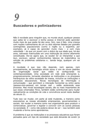 9
Buscadores e polinizadores


Não é novidade para ninguém que, no mundo atual, qualquer pessoa
que saiba ler e escrever e tenha acesso à Internet pode aprender
muito mais do que podia há dez anos. Sim, isso é fato. Uma criança
com noções rudimentares de um ou dois idiomas falados por grandes
contingentes populacionais (como o inglês ou o espanhol, por
exemplo), já é capaz de aprender muito mais – e com mais
velocidade – do que um jovem com o dobro da sua idade que, há dez
anos, estivesse matriculado em uma instituição de ensino altamente
conceituada. Diz-se agora que, se souber ler (e interpretar o que
leu), escrever, aplicar conhecimentos básicos de matemática na
solução de problemas cotidianos e… banda larga, qualquer um vai
sozinho.

A novidade é que isso não depende, nem apenas, nem
principalmente, da tecnologia stricto sensu e sim de novos padrões
de    organização    social  que     estão   se   configurando     na
contemporaneidade. Uma sociedade em rede está emergindo e,
progressivamente, tornando obsoletos as instituições e os processos
hierárquicos da velha sociedade de massa, inclusive as instituições e
processos educacionais. Novas tecnologias de informação e
comunicação – que permitem a interação horizontal ou entre pares
(pessoa-com-pessoa) em tempo real – estão acelerando esse
processo. Mas novas tecnologias sociais, tão ou mais importantes do
que essas (chamadas TICs), também estão contribuindo para mudar
radicalmente as condições de vida e convivência social neste dealbar
do século 21.

Tudo isso vai mudar, em parte já está mudando, a maneira como
executamos as nossas atividades empresariais, governamentais e
sociais. Vai mudar a maneira como nos organizamos para produzir e
comercializar, governar e legislar e conviver com as outras pessoas
na sociedade. E – como não poderia deixar de ser – isso também está
mudando a forma como aprendemos.

O problema é que as instituições e os processos educativos que foram
pensados para um tipo de sociedade que está deixando de existir (à

                                111
 