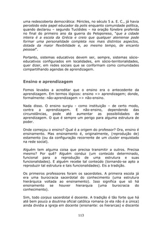 uma redescoberta democrática: Péricles, no século 5 a. E. C., já havia
percebido este papel educador da polis enquanto comunidade política,
quando declarou – segundo Tucídides – na oração fúnebre proferida
no final do primeiro ano da guerra do Peloponeso, “que a cidade
inteira é a escola da Grécia e creio que qualquer ateniense pode
formar uma personalidade completa nos mais distintos aspectos,
dotada da maior flexibilidade e, ao mesmo tempo, de encanto
pessoal”.

Portanto, sistemas educativos devem ser, sempre, sistemas sócio-
educativos configurados em localidades, em sócio-territorialidades,
quer dizer, em redes sociais que se conformam como comunidades
compartilhando agendas de aprendizagem.


Ensino e aprendizagem

Fomos levados a acreditar que o ensino era o antecedente da
aprendizagem. Em termos lógicos: ensino => aprendizagem; donde,
formalmente: não-aprendizagem => não-ensino.

Nada disso. O ensino surgiu - como instituição – de certo modo,
contra   a    aprendizagem.  E  não-ensino,    dependendo    das
circunstâncias,   pode   até aumentar    as   possibilidades  de
aprendizagem. O que é sempre um perigo para alguma estrutura de
poder.

Onde começou o ensino? Qual é a origem do professor? Ora, ensino é
ensinamento. Mas ensinamento é, originalmente, (reprodução de)
estamento (ou da configuração recorrente de um cluster enquistado
na rede social).

Alguém tem alguma coisa que precisa transmitir a outros. Precisa
mesmo? Por quê? Alguém conduz (um conteúdo determinado,
funcional para a reprodução de uma estrutura e suas
funcionalidades). E alguém recebe tal conteúdo (tornando-se apto a
reproduzir tal estrutura e tais funcionalidades). Eis a tradição.

Os primeiros professores foram os sacerdotes. A primeira escola já
era uma burocracia sacerdotal do conhecimento (uma estrutura
hierárquica voltada ao ensinamento). Isso significa que só há
ensinamento    se   houver    hierarquia  (uma    burocracia    do
conhecimento).

Sim, todo corpus sacerdotal é docente. A tradição é tão forte que há
até bem pouco a doutrina oficial católica romana (e ela não é a única)
ainda dividia a igreja em docente (ensinante: os hierarcas) e discente

                                 113
 