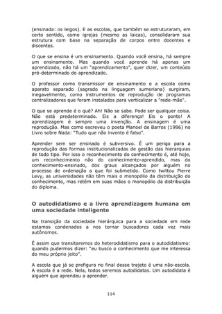 (ensinada: os leigos). E as escolas, que também se estruturaram, em
certo sentido, como igrejas (mesmo as laicas), consolidaram sua
estrutura com base na separação de corpos entre docentes e
discentes.

O que se ensina é um ensinamento. Quando você ensina, há sempre
um ensinamento. Mas quando você aprende há apenas um
aprendizado, não há um “aprendizamento”, quer dizer, um conteúdo
pré-determinado do aprendizado.

O professor como transmissor de ensinamento e a escola como
aparato separado (sagrado na linguagem sumeriana) surgiram,
inegavelmente, como instrumentos de reprodução de programas
centralizadores que foram instalados para verticalizar a "rede-mãe".

O que se aprende é o quê? Ah! Não se sabe. Pode ser qualquer coisa.
Não está predeterminado. Eis a diferença! Eis o ponto! A
aprendizagem é sempre uma invenção. A ensinagem é uma
reprodução. Mas como escreveu o poeta Manoel de Barros (1986) no
Livro sobre Nada: “Tudo que não invento é falso”.

Aprender sem ser ensinado é subversivo. É um perigo para a
reprodução das formas institucionalizadas de gestão das hierarquias
de todo tipo. Por isso o reconhecimento do conhecimento é, até hoje,
um reconhecimento não do conhecimento-aprendido, mas do
conhecimento-ensinado, dos graus alcançados por alguém no
processo de ordenação a que foi submetido. Como twittou Pierre
Levy, as universidades não têm mais o monopólio da distribuição do
conhecimento, mas retêm em suas mãos o monopólio da distribuição
do diploma.


O autodidatismo e a livre aprendizagem humana em
uma sociedade inteligente

Na transição da sociedade hierárquica para a sociedade em rede
estamos condenados a nos tornar buscadores cada vez mais
autônomos.

É assim que transitaremos do heterodidatismo para o autodidatismo:
quando pudermos dizer: “eu busco o conhecimento que me interessa
do meu próprio jeito”.

A escola que já se prefigura no final desse trajeto é uma não-escola.
A escola é a rede. Nela, todos seremos autodidatas. Um autodidata é
alguém que aprendeu a aprender.



                                114
 