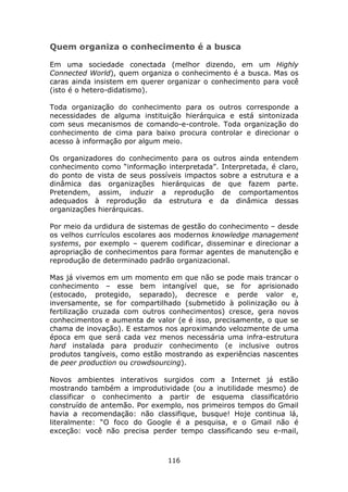 Quem organiza o conhecimento é a busca

Em uma sociedade conectada (melhor dizendo, em um Highly
Connected World), quem organiza o conhecimento é a busca. Mas os
caras ainda insistem em querer organizar o conhecimento para você
(isto é o hetero-didatismo).

Toda organização do conhecimento para os outros corresponde a
necessidades de alguma instituição hierárquica e está sintonizada
com seus mecanismos de comando-e-controle. Toda organização do
conhecimento de cima para baixo procura controlar e direcionar o
acesso à informação por algum meio.

Os organizadores do conhecimento para os outros ainda entendem
conhecimento como “informação interpretada”. Interpretada, é claro,
do ponto de vista de seus possíveis impactos sobre a estrutura e a
dinâmica das organizações hierárquicas de que fazem parte.
Pretendem, assim, induzir a reprodução de comportamentos
adequados à reprodução da estrutura e da dinâmica dessas
organizações hierárquicas.

Por meio da urdidura de sistemas de gestão do conhecimento – desde
os velhos currículos escolares aos modernos knowledge management
systems, por exemplo – querem codificar, disseminar e direcionar a
apropriação de conhecimentos para formar agentes de manutenção e
reprodução de determinado padrão organizacional.

Mas já vivemos em um momento em que não se pode mais trancar o
conhecimento – esse bem intangível que, se for aprisionado
(estocado, protegido, separado), decresce e perde valor e,
inversamente, se for compartilhado (submetido à polinização ou à
fertilização cruzada com outros conhecimentos) cresce, gera novos
conhecimentos e aumenta de valor (e é isso, precisamente, o que se
chama de inovação). E estamos nos aproximando velozmente de uma
época em que será cada vez menos necessária uma infra-estrutura
hard instalada para produzir conhecimento (e inclusive outros
produtos tangíveis, como estão mostrando as experiências nascentes
de peer production ou crowdsourcing).

Novos ambientes interativos surgidos com a Internet já estão
mostrando também a improdutividade (ou a inutilidade mesmo) de
classificar o conhecimento a partir de esquema classificatório
construído de antemão. Por exemplo, nos primeiros tempos do Gmail
havia a recomendação: não classifique, busque! Hoje continua lá,
literalmente: “O foco do Google é a pesquisa, e o Gmail não é
exceção: você não precisa perder tempo classificando seu e-mail,



                               116
 