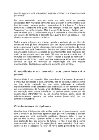 apenas procure uma mensagem quando precisar e a encontraremos
para você”.

Em uma sociedade cada vez mais em rede, onde as pessoas
conectadas têm múltiplos caminhos para acessar o conhecimento que
lhes interessa, quem organiza o conhecimento é a busca. E a busca
semântica substituirá boa parte dos esforços feitos até agora para
“organizar” o conhecimento. Mas é o perfil da busca – bottom up –
que vai dizer qual o conhecimento que é relevante e não a decisão de
um centro de comando-e-controle que queira dizer às pessoas – top
down – o que elas devem conhecer.

Todos esses esforços por manter padrões verticais de um tipo de
sociedade que já está fenecendo vão ser implacavelmente punidos
pelas estruturas e pelas dinâmicas horizontais emergentes da nova
sociedade que está florescendo. Dentro em breve, toda a gestão de
organizações (inclusive a gestão do conhecimento) será regulada por
meio de outros processos em rede. Só para dar um exemplo, em 10
minutos de funcionamento, o Twitter Tracker é capaz de fornecer –
dependendo do tema – mais notícias inovadoras sobre determinado
assunto do que os esforços de organização de uma equipe
especializada, dedicada a essa tarefa durante uma semana.


O autodidata é um buscador: mas quem busca é a
pessoa

O autodidata é um buscador. Mas quem busca é a pessoa. A pessoa é
o indivíduo conectado e que, portanto, não se constitui apenas como
um íon social vagando em um meio gelatinoso e exibindo
orgulhosamente suas características distintivas e sim também como
um entroncamento de fluxos, uma identidade que se forma a partir
da interação com outros indivíduos. A pessoa como continuum de
experiências intransferíveis e, ao mesmo tempo, como série de
relacionamentos, aprende por estar imersa (conectada) em um
ambiente educativo.


Colecionadores de diplomas

Headhunters inteligentes não estão mais se impressionando tanto
com a coleção de diplomas apresentados por um candidato a ocupar
uma vaga em uma instituição qualquer. Querem saber o que a
pessoa está fazendo. Querem saber o que ela pode ser a partir do
que pretende (do seu projeto de futuro) e não o que ela é como
continuidade do que foi (da repetição do seu passado). Está certo:
como se diz, o passado “já era”. O novo posto pretendido não será

                                117
 