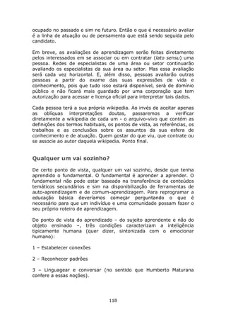ocupado no passado e sim no futuro. Então o que é necessário avaliar
é a linha de atuação ou de pensamento que está sendo seguida pelo
candidato.

Em breve, as avaliações de aprendizagem serão feitas diretamente
pelos interessados em se associar ou em contratar (lato sensu) uma
pessoa. Redes de especialistas de uma área ou setor continuarão
avaliando os especialistas da sua área ou setor. Mas essa avaliação
será cada vez horizontal. E, além disso, pessoas avaliarão outras
pessoas a partir do exame das suas expressões de vida e
conhecimento, pois que tudo isso estará disponível, será de domínio
público e não ficará mais guardado por uma corporação que tem
autorização para acessar e licença oficial para interpretar tais dados.

Cada pessoa terá a sua própria wikipedia. Ao invés de aceitar apenas
as oblíquas interpretações doutas, passaremos a verificar
diretamente a wikipedia de cada um - o arquivo-vivo que contém as
definições dos termos habituais, os pontos de vista, as referências, os
trabalhos e as conclusões sobre os assuntos da sua esfera de
conhecimento e de atuação. Quem gostar do que viu, que contrate ou
se associe ao autor daquela wikipedia. Ponto final.


Qualquer um vai sozinho?

De certo ponto de vista, qualquer um vai sozinho, desde que tenha
aprendido o fundamental. O fundamental é aprender a aprender. O
fundamental não pode estar baseado na transferência de conteúdos
temáticos secundários e sim na disponibilização de ferramentas de
auto-aprendizagem e de comum-aprendizagem. Para reprogramar a
educação básica deveríamos começar perguntando o que é
necessário para que um indivíduo e uma comunidade possam fazer o
seu próprio roteiro de aprendizagem.

Do ponto de vista do aprendizado – do sujeito aprendente e não do
objeto ensinado –, três condições caracterizam a inteligência
tipicamente humana (quer dizer, sintonizada com o emocionar
humano):

1 – Estabelecer conexões

2 – Reconhecer padrões

3 – Linguagear e conversar (no sentido que Humberto Maturana
confere a essas noções).




                                 118
 