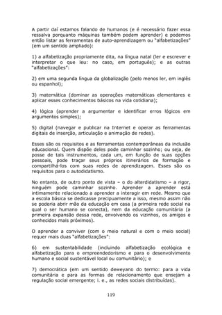 A partir daí estamos falando de humanos (e é necessário fazer essa
ressalva porquanto máquinas também podem aprender) e podemos
então listar as ferramentas de auto-aprendizagem ou “alfabetizações”
(em um sentido ampliado):

1) a alfabetização propriamente dita, na língua natal (ler e escrever e
interpretar o que leu: no caso, em português); e as outras
“alfabetizações”:

2) em uma segunda língua da globalização (pelo menos ler, em inglês
ou espanhol);

3) matemática (dominar as operações matemáticas elementares e
aplicar esses conhecimentos básicos na vida cotidiana);

4) lógica (aprender a argumentar e identificar erros lógicos em
argumentos simples);

5) digital (navegar e publicar na Internet e operar as ferramentas
digitais de inserção, articulação e animação de redes).

Esses são os requisitos e as ferramentas contemporâneas da inclusão
educacional. Quem dispõe deles pode caminhar sozinho; ou seja, de
posse de tais instrumentos, cada um, em função de suas opções
pessoais, pode traçar seus próprios itinerários de formação e
compartilhá-los com suas redes de aprendizagem. Esses são os
requisitos para o autodidatismo.

No entanto, de outro ponto de vista – o do alterdidatismo – a rigor,
ninguém pode caminhar sozinho. Aprender a aprender está
intimamente relacionado a aprender a interagir em rede. Mesmo que
a escola básica se dedicasse precipuamente a isso, mesmo assim não
se poderia abrir mão da educação em casa (a primeira rede social na
qual o ser humano se conecta), nem da educação comunitária (a
primeira expansão dessa rede, envolvendo os vizinhos, os amigos e
conhecidos mais próximos).

O aprender a conviver (com o meio natural e com o meio social)
requer mais duas “alfabetizações”:

6) em sustentabilidade (incluindo alfabetização ecológica e
alfabetização para o empreendedorismo e para o desenvolvimento
humano e social sustentável local ou comunitário); e

7) democrática (em um sentido deweyano do termo: para a vida
comunitária e para as formas de relacionamento que ensejam a
regulação social emergente; i. e., as redes sociais distribuídas).


                                 119
 