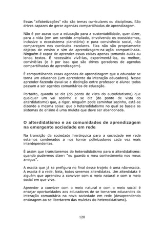Essas “alfabetizações” não são temas curriculares ou disciplinas. São
drives capazes de gerar agendas compartilhadas de aprendizagem.

Não é por acaso que a educação para a sustentabilidade, quer dizer,
para a vida (em um sentido ampliado, envolvendo os ecossistemas,
inclusive o ecossistema planetário) e para convivência social, não
compareçam nos currículos escolares. Elas não são propriamente
objetos de ensino e sim de aprendizagem-na-ação compartilhada.
Ninguém é capaz de aprender essas coisas apenas tomando aulas ou
lendo textos. É necessário vivê-las, experimentá-las, ou melhor,
convivê-las (e é por isso que são drives geradores de agendas
compartilhadas de aprendizagem).

É compartilhando essas agendas de aprendizagem que o educador se
torna um educando (um aprendente da interação educadora). Nesse
aprender-fazendo esvai-se a distinção entre professor e aluno: todos
passam a ser agentes comunitários de educação.

Portanto, quando se diz (do ponto de vista do autodidatismo) que
qualquer um vai sozinho e se diz (do ponto de vista do
alterdidatismo) que, a rigor, ninguém pode caminhar sozinho, está-se
dizendo a mesma coisa: que o heterodidatismo no qual se baseia os
sistemas de ensino é uma muleta que deve ser abandonada.


O alterdidatismo e as comunidades de aprendizagem
na emergente sociedade em rede

Na transição da sociedade hierárquica para a sociedade em rede
estamos condenados a nos tornar polinizadores cada vez mais
interdependentes.

É assim que transitaremos do heterodidatismo para o alterdidatismo:
quando pudermos dizer: “eu guardo o meu conhecimento nos meus
amigos”.

A escola que já se prefigura no final desse trajeto é uma não-escola.
A escola é a rede. Nela, todos seremos alterdidatas. Um alterdidata é
alguém que aprendeu a conviver com o meio natural e com o meio
social em que vive.

Aprender a conviver com o meio natural e com o meio social é
ensejar oportunidades aos educadores de se tornaram educandos da
interação comunitária na nova sociedade em rede (desaprendendo
ensinagem ao se libertarem das muletas do heterodidatismo).




                                120
 